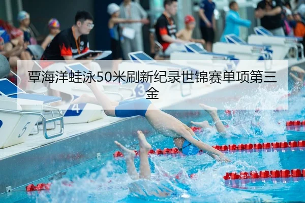 覃海洋蛙泳50米刷新纪录世锦赛单项第三金