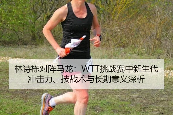 林诗栋对阵马龙：WTT挑战赛中新生代冲击力、技战术与长期意义深析