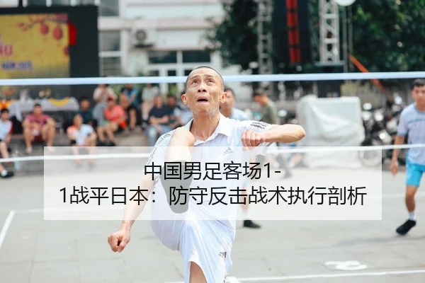 中国男足客场1-1战平日本：防守反击战术执行剖析