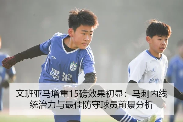 文班亚马增重15磅效果初显：马刺内线统治力与最佳防守球员前景分析